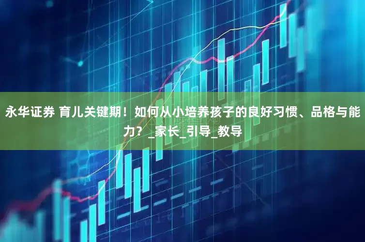 永华证券 育儿关键期！如何从小培养孩子的良好习惯、品格与能力？_家长_引导_教导