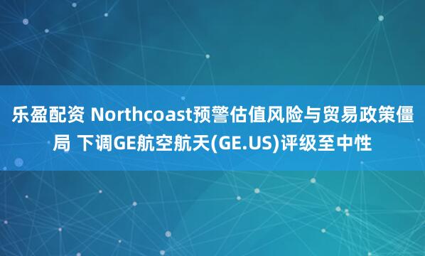 乐盈配资 Northcoast预警估值风险与贸易政策僵局 下调GE航空航天(GE.US)评级至中性