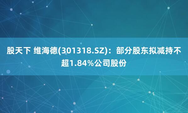 股天下 维海德(301318.SZ)：部分股东拟减持不超1.84%公司股份
