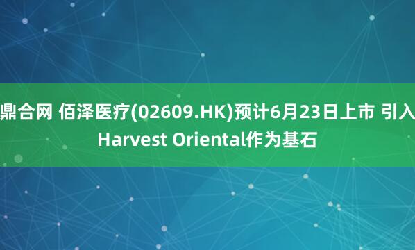 鼎合网 佰泽医疗(02609.HK)预计6月23日上市 引入Harvest Oriental作为基石