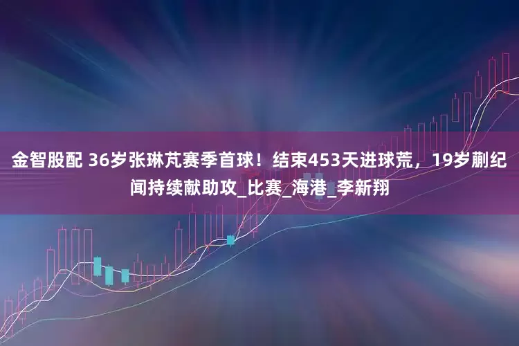 金智股配 36岁张琳芃赛季首球！结束453天进球荒，19岁蒯纪闻持续献助攻_比赛_海港_李新翔