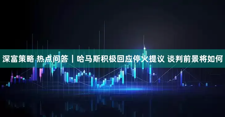 深富策略 热点问答｜哈马斯积极回应停火提议 谈判前景将如何