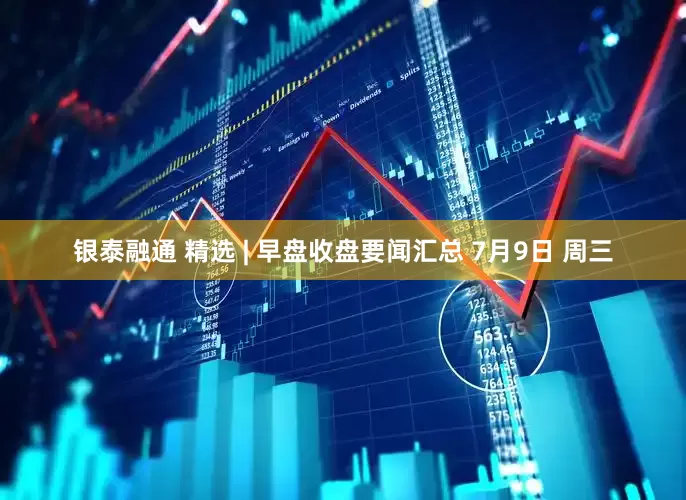银泰融通 精选 | 早盘收盘要闻汇总 7月9日 周三