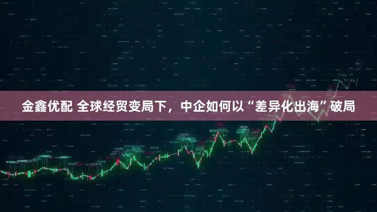 金鑫优配 全球经贸变局下，中企如何以“差异化出海”破局