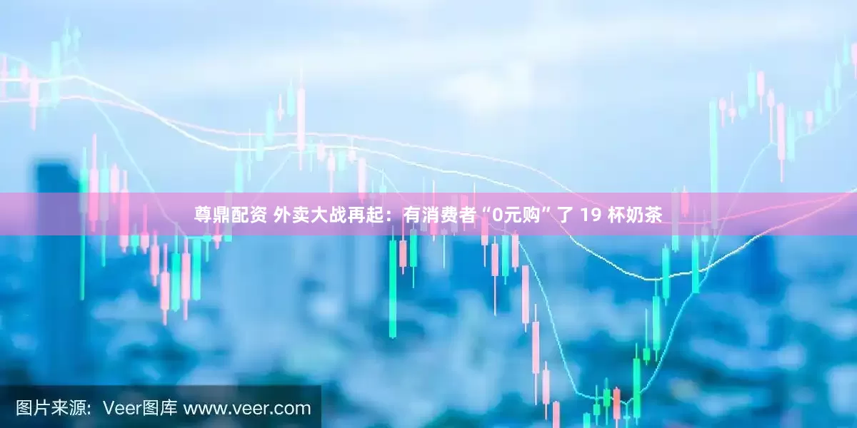 尊鼎配资 外卖大战再起：有消费者“0元购”了 19 杯奶茶