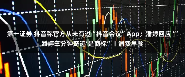 第一证券 抖音称官方从未有过“抖音会议”App；潘婷回应“‘潘婷三分钟奇迹’是商标”丨消费早参