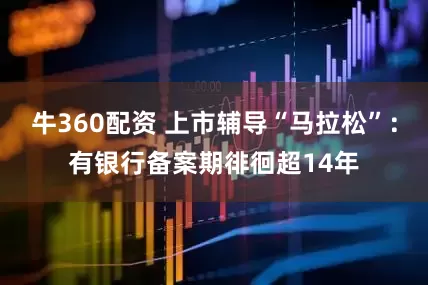 牛360配资 上市辅导“马拉松”：有银行备案期徘徊超14年