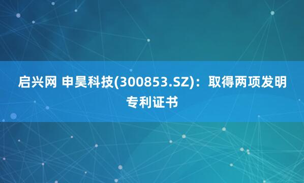 启兴网 申昊科技(300853.SZ)：取得两项发明专利证书