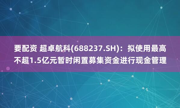 要配资 超卓航科(688237.SH)：拟使用最高不超1.5亿元暂时闲置募集资金进行现金管理