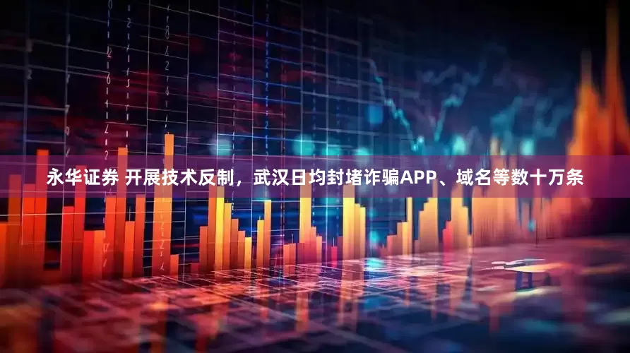 永华证券 开展技术反制，武汉日均封堵诈骗APP、域名等数十万条