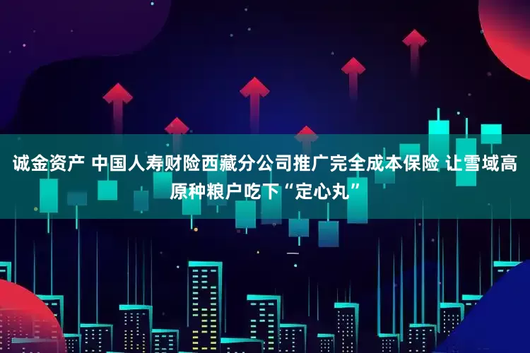 诚金资产 中国人寿财险西藏分公司推广完全成本保险 让雪域高原种粮户吃下“定心丸”