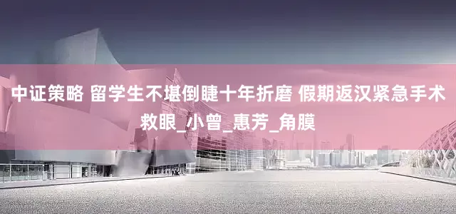 中证策略 留学生不堪倒睫十年折磨 假期返汉紧急手术救眼_小曾_惠芳_角膜