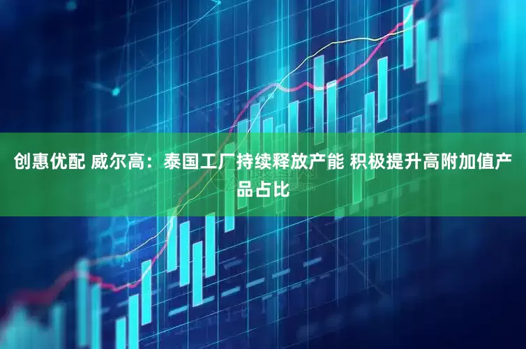 创惠优配 威尔高：泰国工厂持续释放产能 积极提升高附加值产品占比