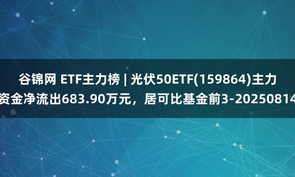 谷锦网 ETF主力榜 | 光伏50ETF(159864)主力资金净流出683.90万元，居可比基金前3-20250814