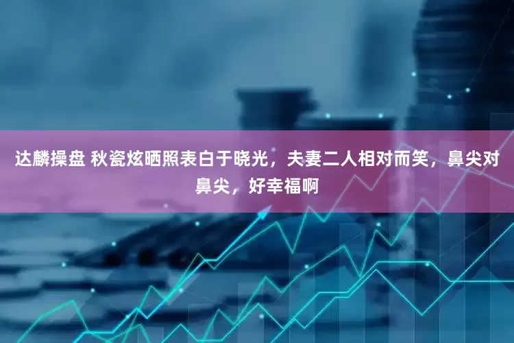 达麟操盘 秋瓷炫晒照表白于晓光，夫妻二人相对而笑，鼻尖对鼻尖，好幸福啊