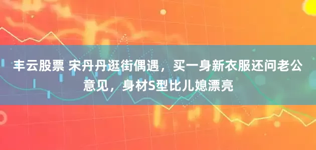 丰云股票 宋丹丹逛街偶遇，买一身新衣服还问老公意见，身材S型比儿媳漂亮