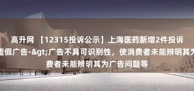 高升网 【12315投诉公示】上海医药新增2件投诉公示，涉及虚假广告->广告不具可识别性，使消费者未能辨明其为广告问题等