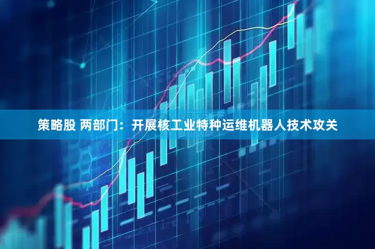 策略股 两部门：开展核工业特种运维机器人技术攻关