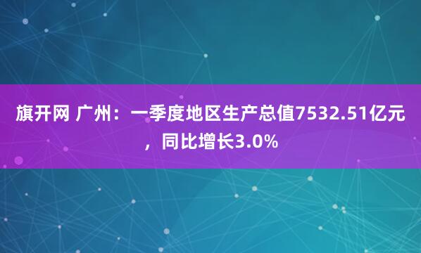 旗开网 广州：一季度地区生产总值7532.51亿元，同比增长3.0%