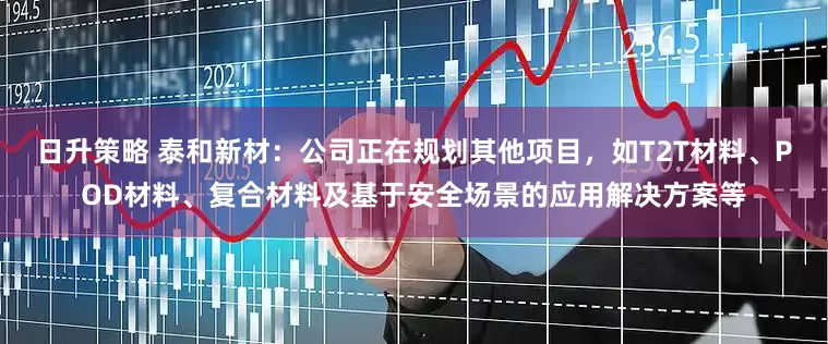 日升策略 泰和新材：公司正在规划其他项目，如T2T材料、POD材料、复合材料及基于安全场景的应用解决方案等