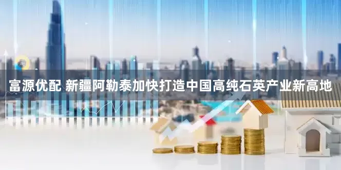 富源优配 新疆阿勒泰加快打造中国高纯石英产业新高地
