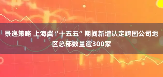 景逸策略 上海冀“十五五”期间新增认定跨国公司地区总部数量逾300家