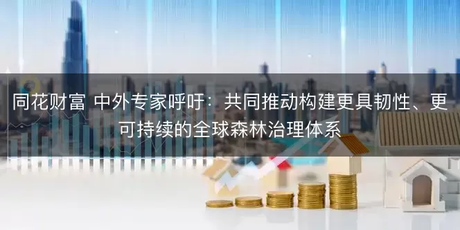 同花财富 中外专家呼吁:共同推动构建更具韧性、更可持续的全球森林治理体系