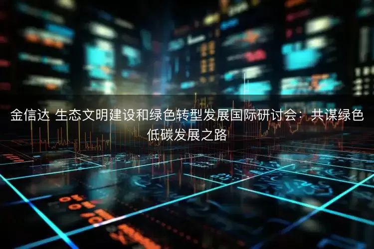 金信达 生态文明建设和绿色转型发展国际研讨会：共谋绿色低碳发展之路