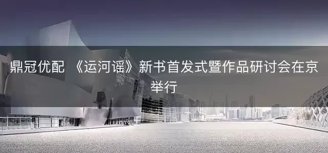 鼎冠优配 《运河谣》新书首发式暨作品研讨会在京举行